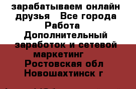 зарабатываем онлайн друзья - Все города Работа » Дополнительный заработок и сетевой маркетинг   . Ростовская обл.,Новошахтинск г.